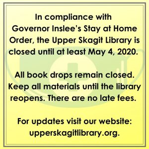 In compliance with Governor Inslee’s Stay at Home Order, the Upper Skagit Library is closed until at least May 4, 2020. All book drops remain closed. Keep all materials until the library reopens. There are no late fees. For updates visit our website: upperskagitlibrary.org.